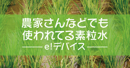 6.農家さんなどでも使われてる素粒水〜e!デバイス